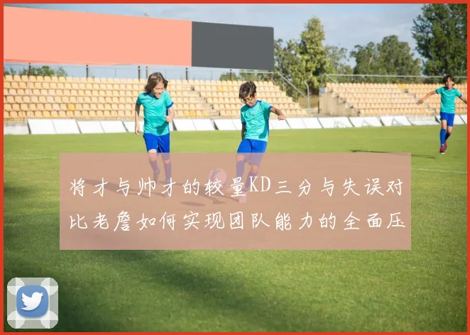 将才与帅才的较量KD三分与失误对比老詹如何实现团队能力的全面压制