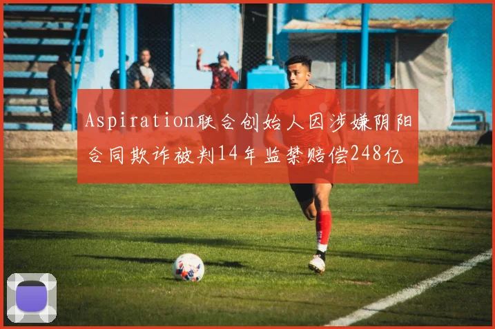 Aspiration联合创始人因涉嫌阴阳合同欺诈被判14年监禁赔偿248亿