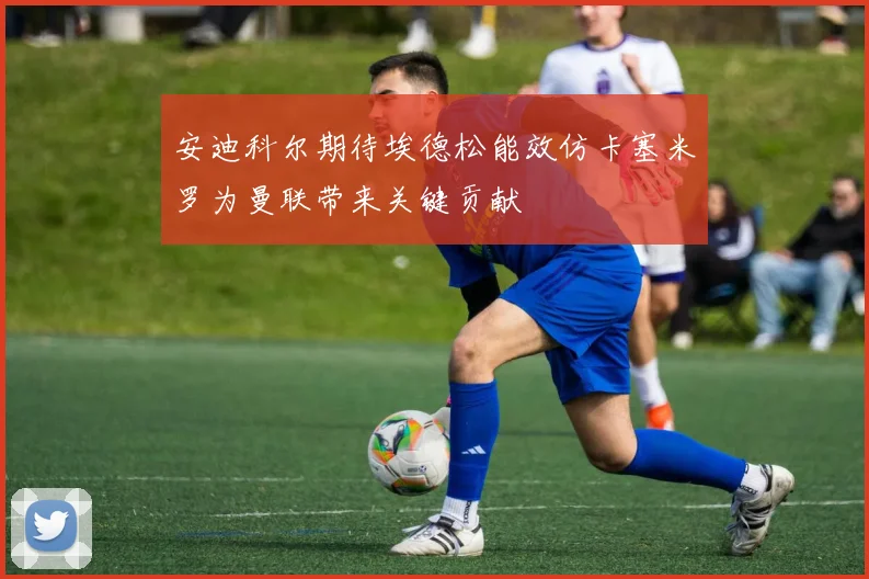 安迪科尔期待埃德松能效仿卡塞米罗为曼联带来关键贡献