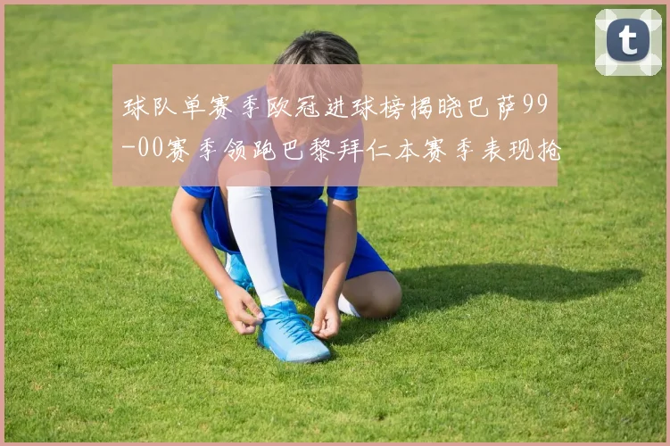 球队单赛季欧冠进球榜揭晓巴萨99-00赛季领跑巴黎拜仁本赛季表现抢眼