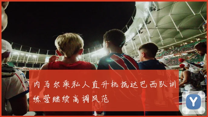 内马尔乘私人直升机抵达巴西队训练营继续高调风范
