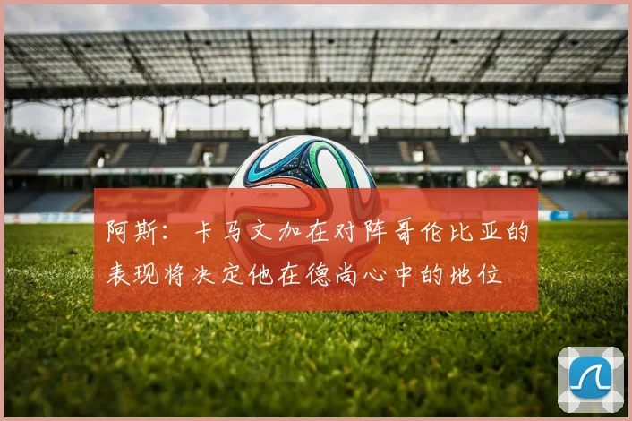阿斯：卡马文加在对阵哥伦比亚的表现将决定他在德尚心中的地位