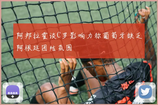 阿邦拉霍谈C罗影响力称葡萄牙缺乏阿根廷团结氛围