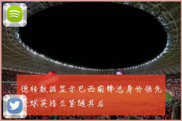 德转数据显示巴西前锋总身价领先全球英格兰紧随其后
