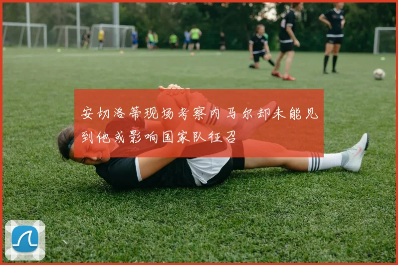 安切洛蒂现场考察内马尔却未能见到他或影响国家队征召