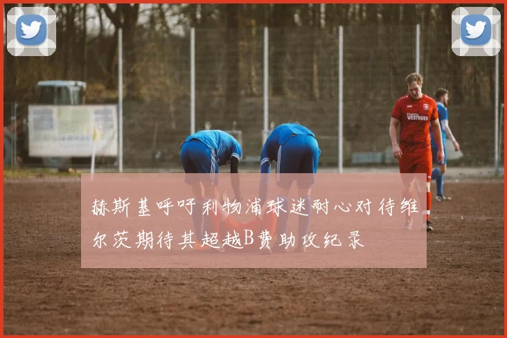 赫斯基呼吁利物浦球迷耐心对待维尔茨期待其超越B费助攻纪录