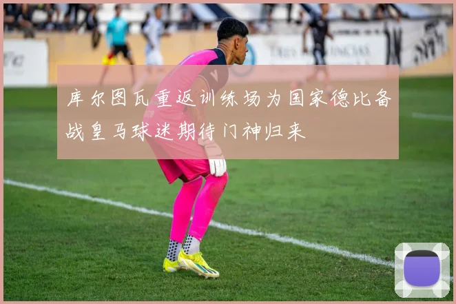 库尔图瓦重返训练场为国家德比备战皇马球迷期待门神归来