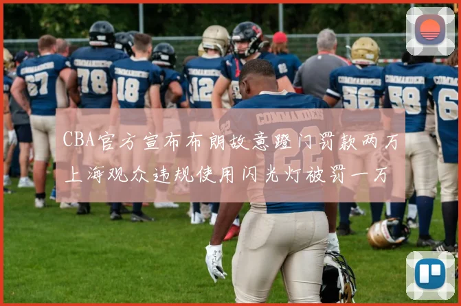 CBA官方宣布布朗故意蹬门罚款两万上海观众违规使用闪光灯被罚一万