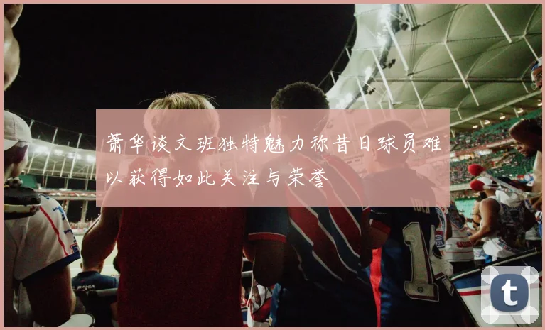 萧华谈文班独特魅力称昔日球员难以获得如此关注与荣誉