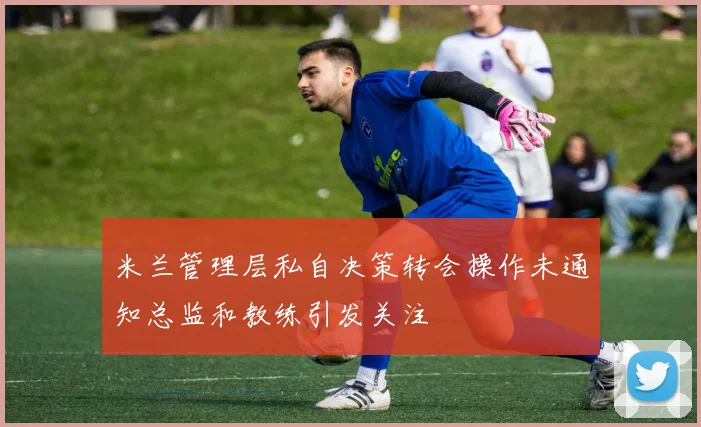 米兰管理层私自决策转会操作未通知总监和教练引发关注