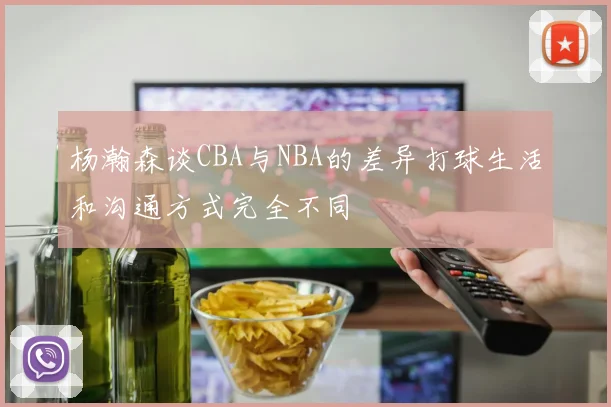 杨瀚森谈CBA与NBA的差异打球生活和沟通方式完全不同
