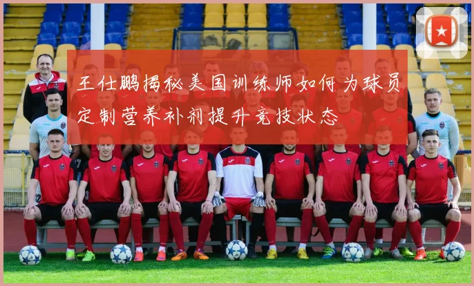 王仕鹏揭秘美国训练师如何为球员定制营养补剂提升竞技状态