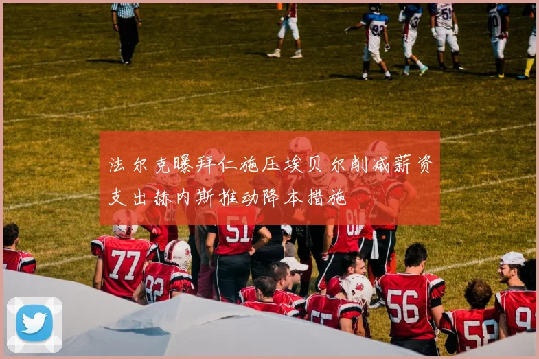 法尔克曝拜仁施压埃贝尔削减薪资支出赫内斯推动降本措施