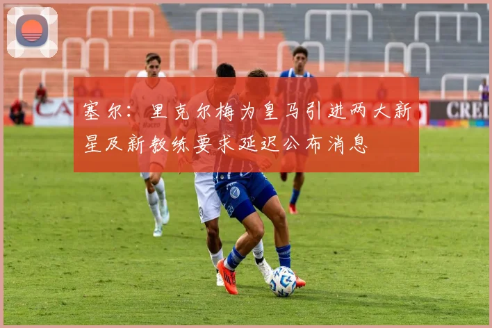 塞尔：里克尔梅为皇马引进两大新星及新教练要求延迟公布消息