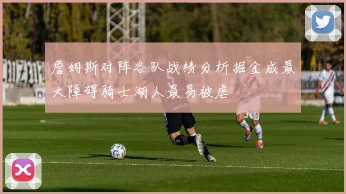 詹姆斯对阵各队战绩分析掘金成最大障碍骑士湖人最易被虐