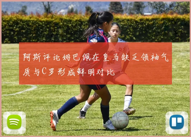 阿斯评论姆巴佩在皇马缺乏领袖气质与C罗形成鲜明对比