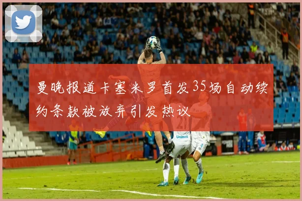 曼晚报道卡塞米罗首发35场自动续约条款被放弃引发热议