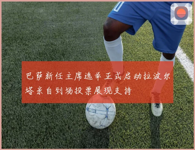 巴萨新任主席选举正式启动拉波尔塔亲自到场投票展现支持